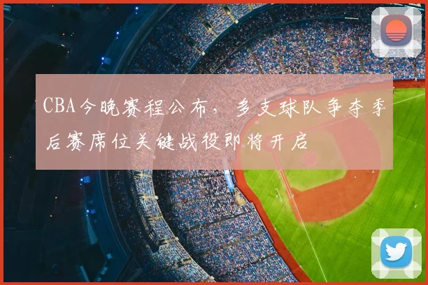 CBA今晚赛程公布，多支球队争夺季后赛席位关键战役即将开启