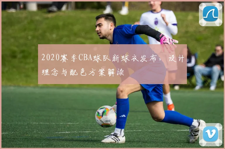 2020赛季CBA球队新球衣发布,设计理念与配色方案解读