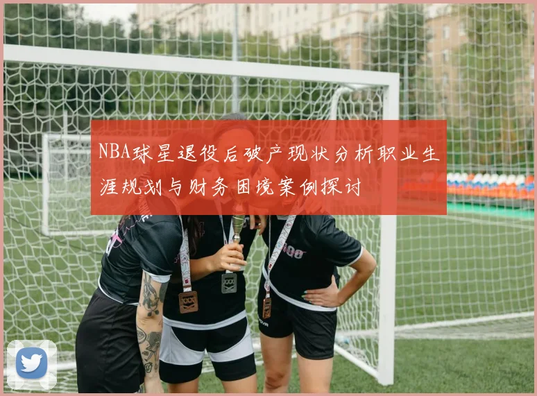 NBA球星退役后破产现状分析职业生涯规划与财务困境案例探讨