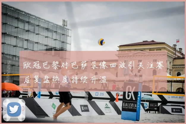 欧冠巴黎对巴萨录像回放引关注赛后复盘热度持续升温