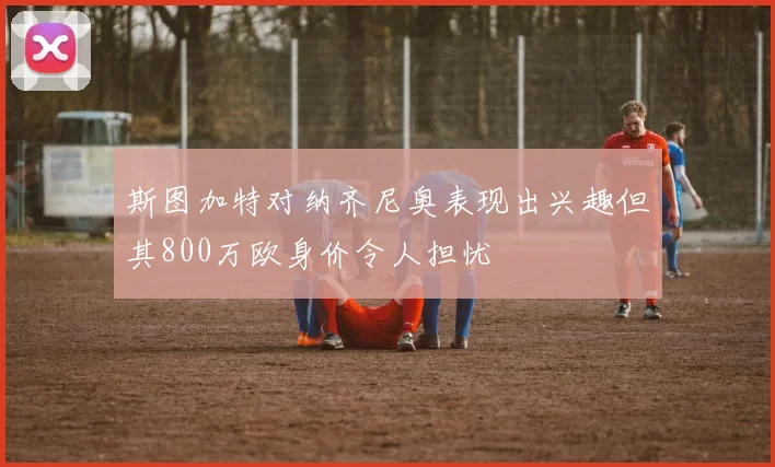 斯图加特对纳齐尼奥表现出兴趣但其800万欧身价令人担忧