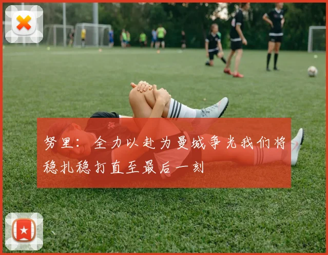 努里：全力以赴为曼城争光我们将稳扎稳打直至最后一刻