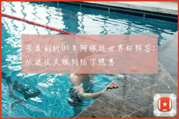 深度剖析06年阿根廷世界杯阵容：从进攻天赋到防守隐患