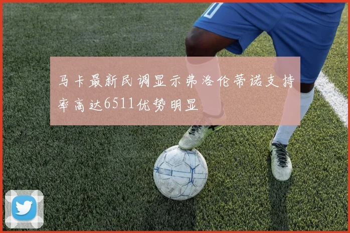 马卡最新民调显示弗洛伦蒂诺支持率高达6511优势明显