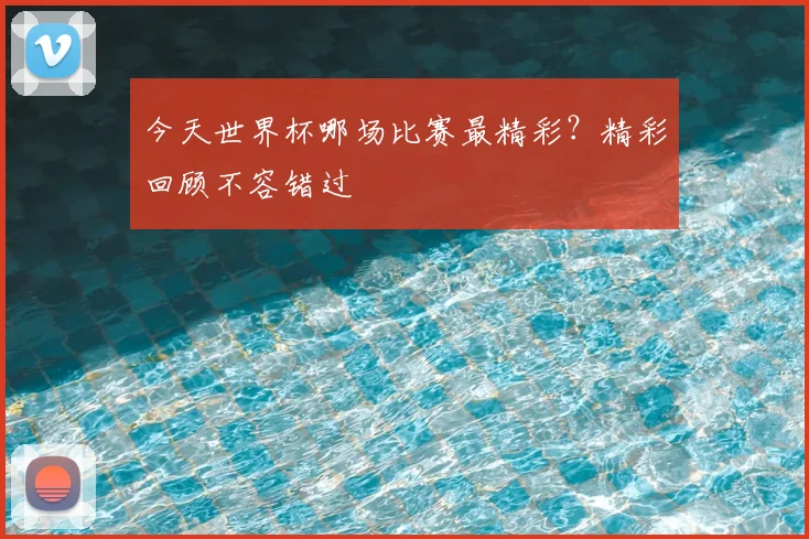 今天世界杯哪场比赛最精彩?精彩回顾不容错过