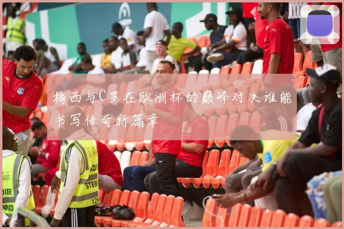 梅西与C罗在欧洲杯的巅峰对决谁能书写传奇新篇章