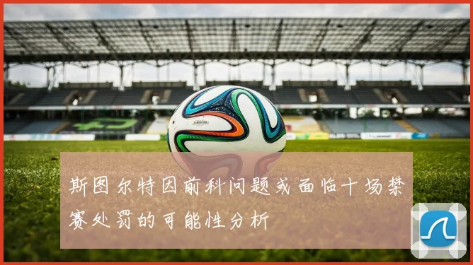 斯图尔特因前科问题或面临十场禁赛处罚的可能性分析