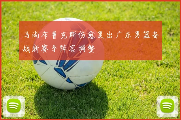 马尚布鲁克斯伤愈复出广东男篮备战新赛季阵容调整