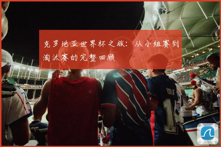 克罗地亚世界杯之旅：从小组赛到淘汰赛的完整回顾