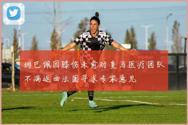 姆巴佩因膝伤未愈对皇马医疗团队不满返回法国寻求专家意见