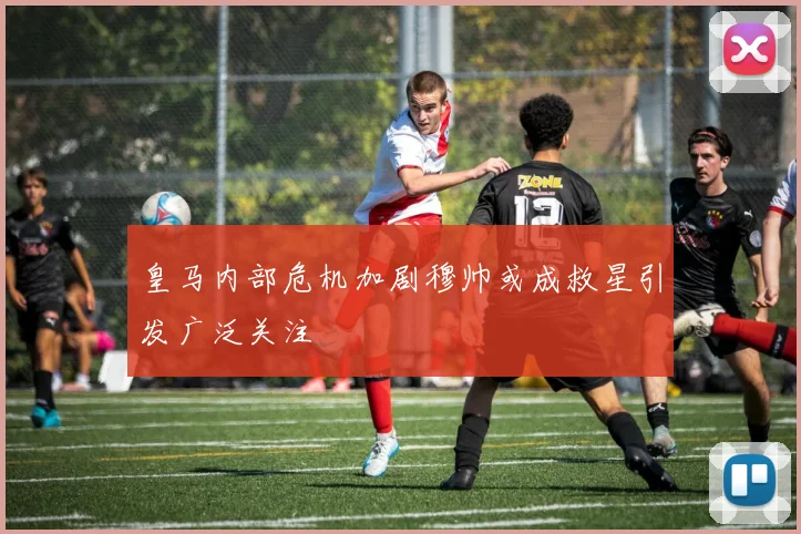 皇马内部危机加剧穆帅或成救星引发广泛关注