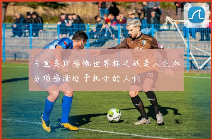 卡里乌斯感慨世界杯之旅是人生加分项感谢给予机会的人们