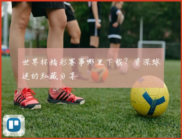 世界杯精彩赛事哪里下载？资深球迷的私藏分享