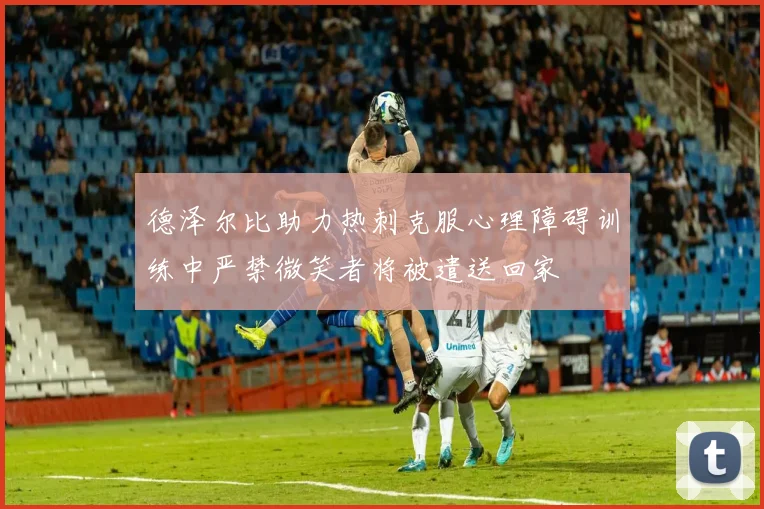 德泽尔比助力热刺克服心理障碍训练中严禁微笑者将被遣送回家