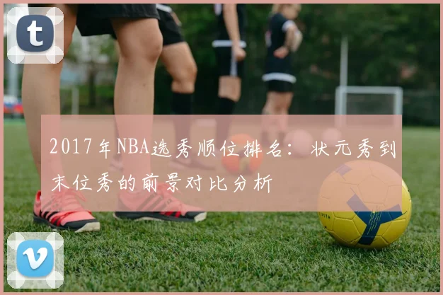 2017年NBA选秀顺位排名:状元秀到末位秀的前景对比分析