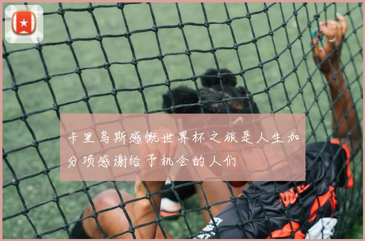 卡里乌斯感慨世界杯之旅是人生加分项感谢给予机会的人们