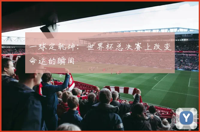 一球定乾坤：世界杯总决赛上改变命运的瞬间
