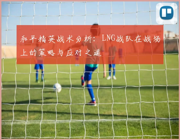 和平精英战术分析:LNG战队在战场上的策略与应对之道