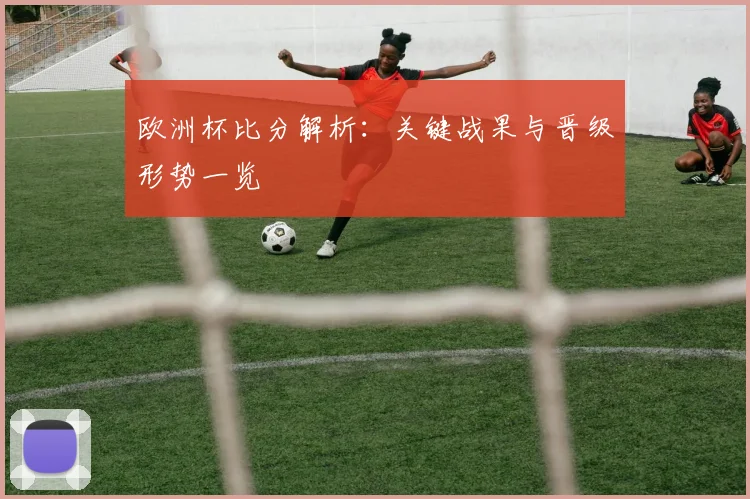 欧洲杯比分解析:关键战果与晋级形势一览
