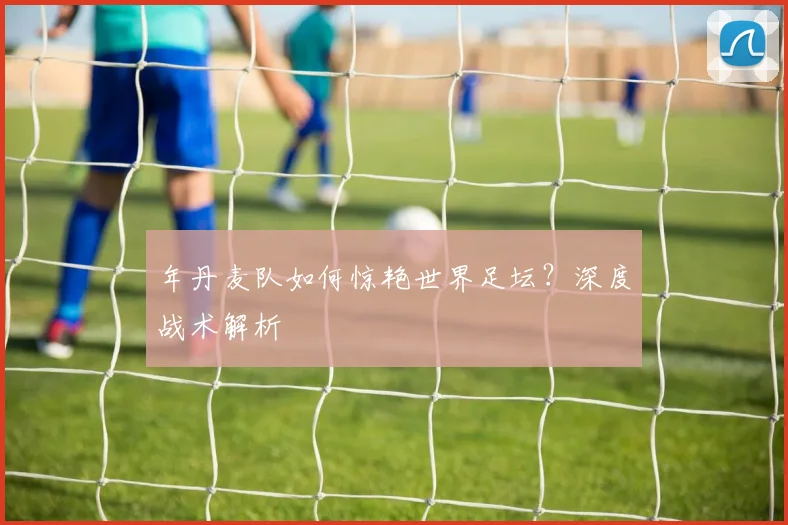 年丹麦队如何惊艳世界足坛？深度战术解析