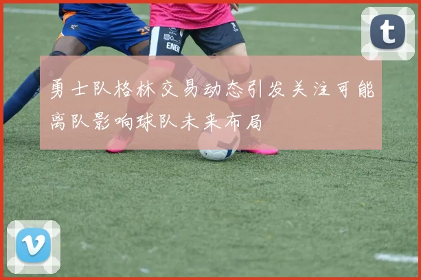 勇士队格林交易动态引发关注可能离队影响球队未来布局