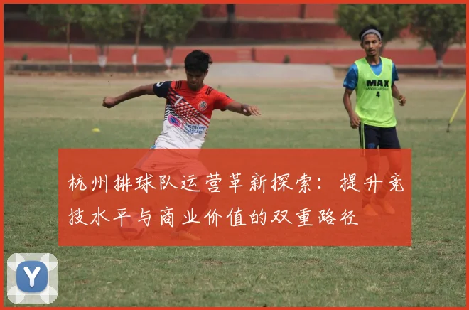 杭州排球队运营革新探索:提升竞技水平与商业价值的双重路径