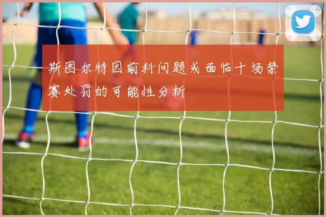 斯图尔特因前科问题或面临十场禁赛处罚的可能性分析