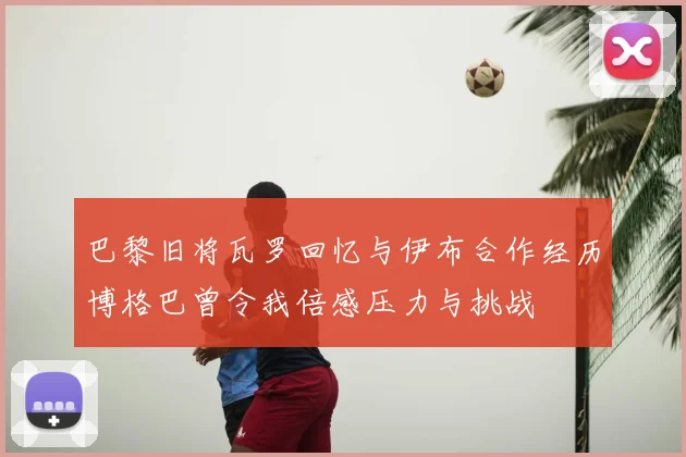 巴黎旧将瓦罗回忆与伊布合作经历博格巴曾令我倍感压力与挑战