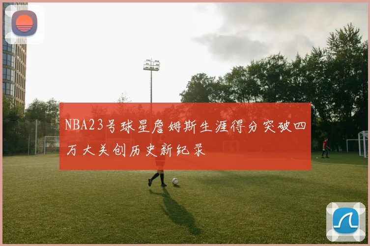 NBA23号球星詹姆斯生涯得分突破四万大关创历史新纪录