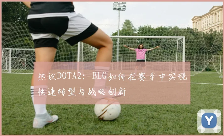 热议DOTA2：BLG如何在赛季中实现快速转型与战略创新