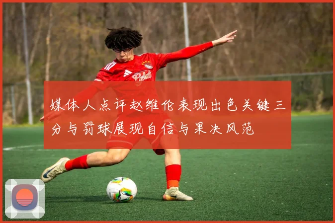 媒体人点评赵维伦表现出色关键三分与罚球展现自信与果决风范
