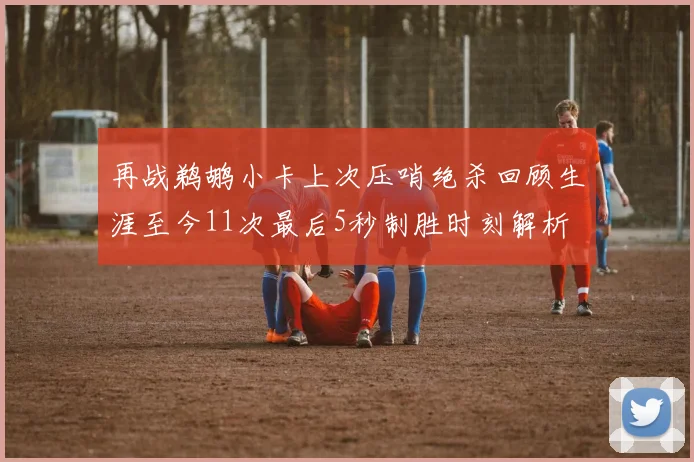 再战鹈鹕小卡上次压哨绝杀回顾生涯至今11次最后5秒制胜时刻解析