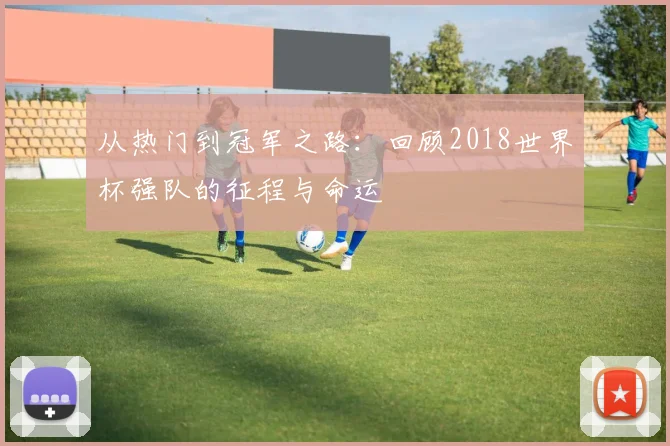 从热门到冠军之路:回顾2018世界杯强队的征程与命运