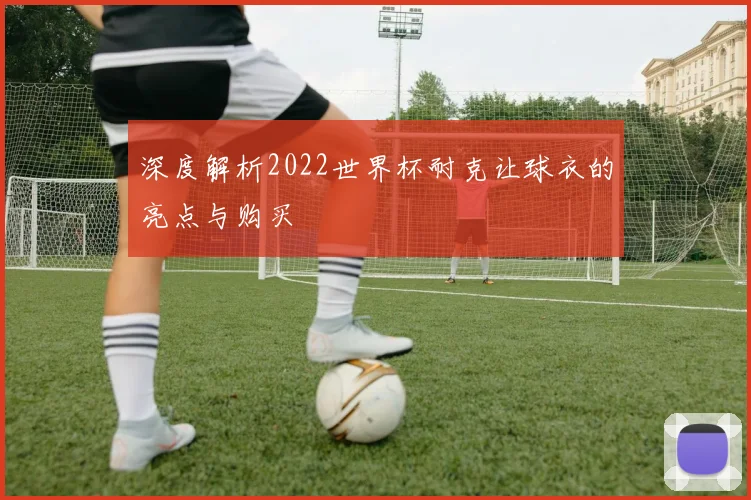 深度解析2022世界杯耐克让球衣的亮点与购买