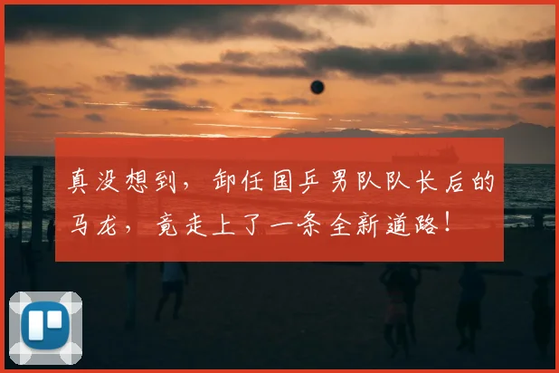 真没想到,卸任国乒男队队长后的马龙,竟走上了一条全新道路!