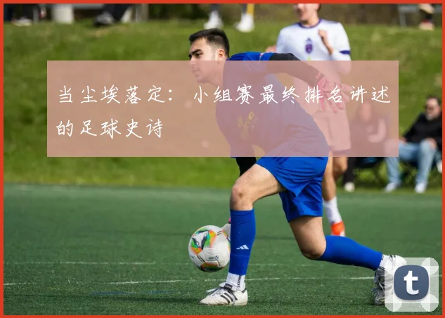 当尘埃落定:小组赛最终排名讲述的足球史诗