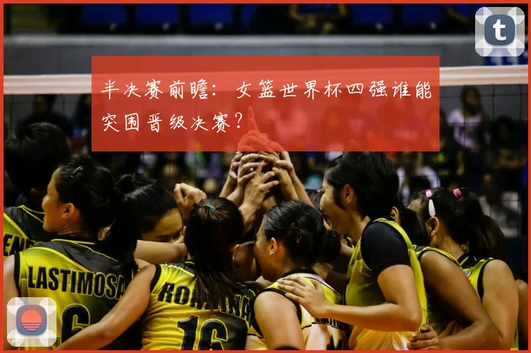 半决赛前瞻：女篮世界杯四强谁能突围晋级决赛？