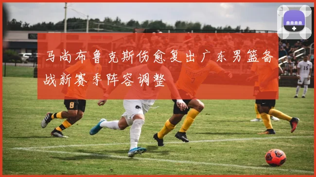 马尚布鲁克斯伤愈复出广东男篮备战新赛季阵容调整