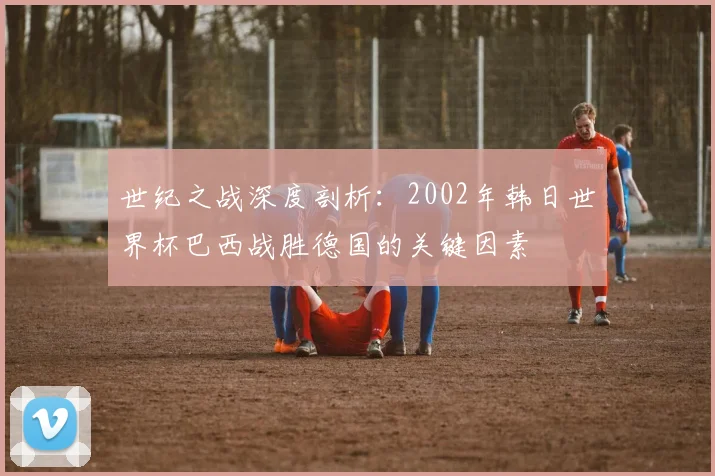 世纪之战深度剖析:2002年韩日世界杯巴西战胜德国的关键因素