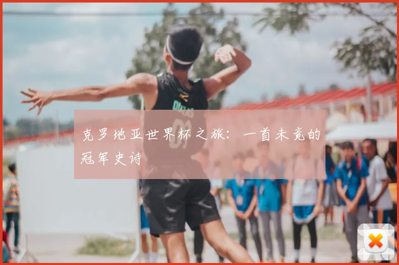 克罗地亚世界杯之旅：一首未竟的冠军史诗