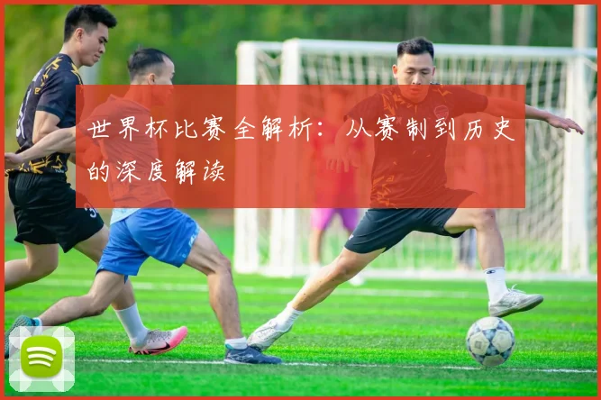 世界杯比赛全解析：从赛制到历史的深度解读