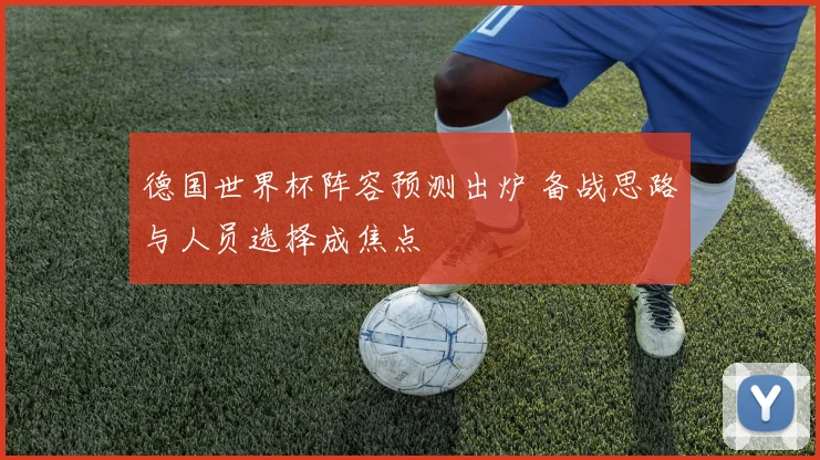 德国世界杯阵容预测出炉 备战思路与人员选择成焦点