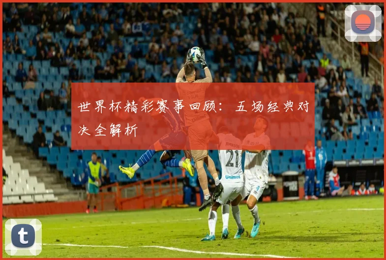 世界杯精彩赛事回顾：五场经典对决全解析