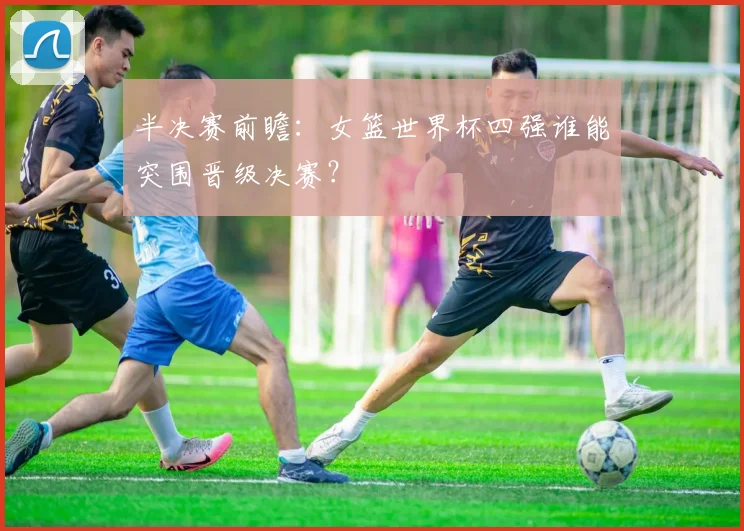 半决赛前瞻:女篮世界杯四强谁能突围晋级决赛?