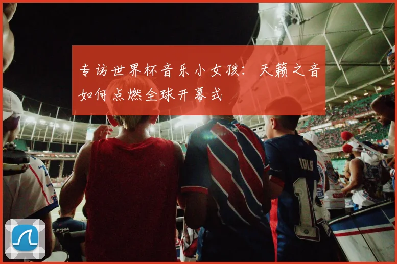 专访世界杯音乐小女孩:天籁之音如何点燃全球开幕式
