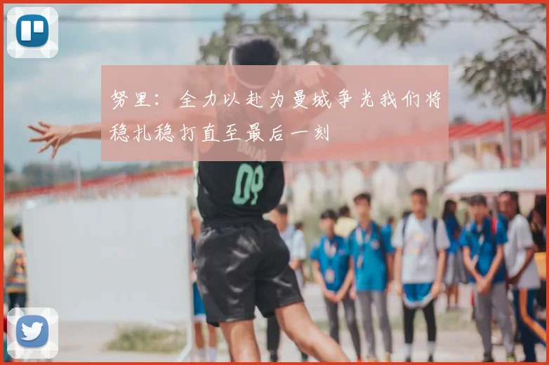努里：全力以赴为曼城争光我们将稳扎稳打直至最后一刻