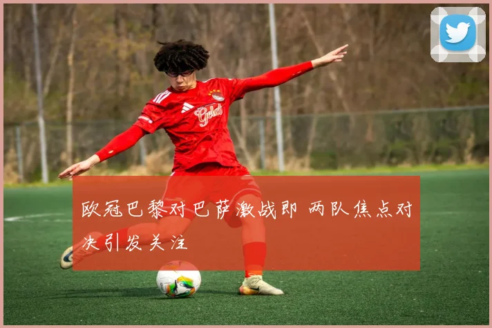 欧冠巴黎对巴萨激战即 两队焦点对决引发关注