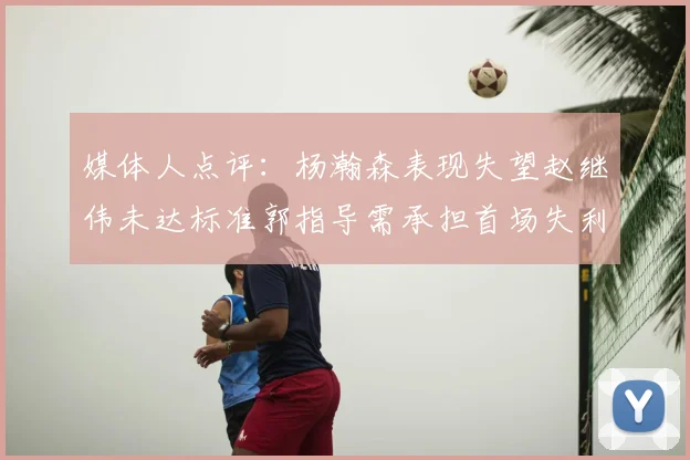 媒体人点评：杨瀚森表现失望赵继伟未达标准郭指导需承担首场失利责任