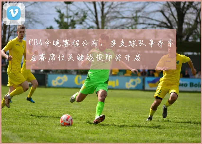 CBA今晚赛程公布，多支球队争夺季后赛席位关键战役即将开启