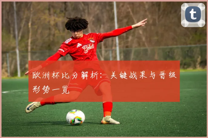 欧洲杯比分解析:关键战果与晋级形势一览